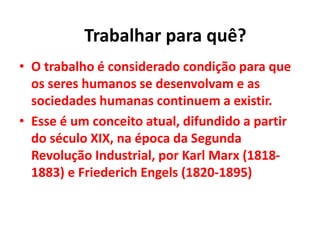 • O trabalho é considerado condição para que
os seres humanos se desenvolvam e as
sociedades humanas continuem a existir.
• Esse é um conceito atual, difundido a partir
do século XIX, na época da Segunda
Revolução Industrial, por Karl Marx (1818-
1883) e Friederich Engels (1820-1895)
Trabalhar para quê?
 
