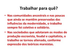 • Nas comunidades ancestrais e nas poucas
que ainda se mantêm preservadas das
influências da modernidade, o trabalho
sempre foi coletivo e solidário.
• Nas sociedades que adotaram os modos de
produção escravista, feudal e capitalista, o
trabalho se tornou alienado, conforme
expressão dos teóricos marxistas.
Trabalhar para quê?
 