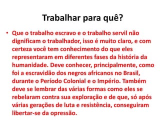 • Que o trabalho escravo e o trabalho servil não
dignificam o trabalhador, isso é muito claro, e com
certeza você tem conhecimento do que eles
representaram em diferentes fases da história da
humanidade. Deve conhecer, principalmente, como
foi a escravidão dos negros africanos no Brasil,
durante o Período Colonial e o Império. Também
deve se lembrar das várias formas como eles se
rebelaram contra sua exploração e de que, só após
várias gerações de luta e resistência, conseguiram
libertar-se da opressão.
Trabalhar para quê?
 