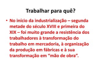• No início da industrialização – segunda
metade do século XVIII e primeira do
XIX – foi muito grande a resistência dos
trabalhadores à transformação do
trabalho em mercadoria, à organização
da produção em fábricas e à sua
transformação em “mão de obra”.
Trabalhar para quê?
 