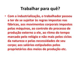 • Com a industrialização, o trabalhador passou
a ter de se sujeitar às regras impostas nas
fábricas, aos movimentos corporais impostos
pelas máquinas, ao controle do processo de
produção externo a ele, ao ritmo do tempo
marcado pelo relógio e não mais pelos ciclos
da natureza e pelas necessidades de seu
corpo; aos salários estipulados pelos
proprietários dos meios de produção etc.
Trabalhar para quê?
 