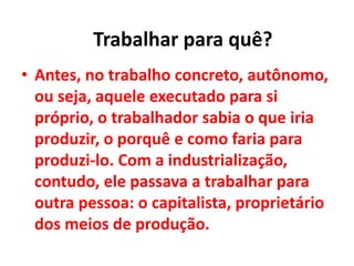 • Antes, no trabalho concreto, autônomo,
ou seja, aquele executado para si
próprio, o trabalhador sabia o que iria
produzir, o porquê e como faria para
produzi-lo. Com a industrialização,
contudo, ele passava a trabalhar para
outra pessoa: o capitalista, proprietário
dos meios de produção.
Trabalhar para quê?
 