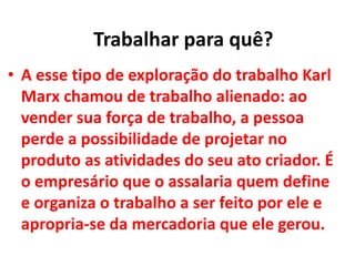 • A esse tipo de exploração do trabalho Karl
Marx chamou de trabalho alienado: ao
vender sua força de trabalho, a pessoa
perde a possibilidade de projetar no
produto as atividades do seu ato criador. É
o empresário que o assalaria quem define
e organiza o trabalho a ser feito por ele e
apropria-se da mercadoria que ele gerou.
Trabalhar para quê?
 