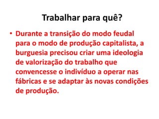 • Durante a transição do modo feudal
para o modo de produção capitalista, a
burguesia precisou criar uma ideologia
de valorização do trabalho que
convencesse o indivíduo a operar nas
fábricas e se adaptar às novas condições
de produção.
Trabalhar para quê?
 