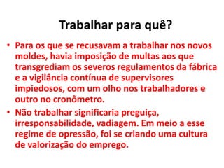 • Para os que se recusavam a trabalhar nos novos
moldes, havia imposição de multas aos que
transgrediam os severos regulamentos da fábrica
e a vigilância contínua de supervisores
impiedosos, com um olho nos trabalhadores e
outro no cronômetro.
• Não trabalhar significaria preguiça,
irresponsabilidade, vadiagem. Em meio a esse
regime de opressão, foi se criando uma cultura
de valorização do emprego.
Trabalhar para quê?
 