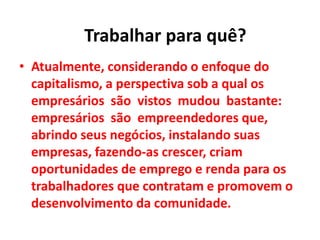 • Atualmente, considerando o enfoque do
capitalismo, a perspectiva sob a qual os
empresários são vistos mudou bastante:
empresários são empreendedores que,
abrindo seus negócios, instalando suas
empresas, fazendo-as crescer, criam
oportunidades de emprego e renda para os
trabalhadores que contratam e promovem o
desenvolvimento da comunidade.
Trabalhar para quê?
 