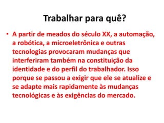 • A partir de meados do século XX, a automação,
a robótica, a microeletrônica e outras
tecnologias provocaram mudanças que
interferiram também na constituição da
identidade e do perfil do trabalhador. Isso
porque se passou a exigir que ele se atualize e
se adapte mais rapidamente às mudanças
tecnológicas e às exigências do mercado.
Trabalhar para quê?
 