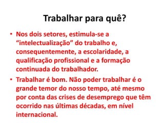 • Nos dois setores, estimula-se a
“intelectualização” do trabalho e,
consequentemente, a escolaridade, a
qualificação profissional e a formação
continuada do trabalhador.
• Trabalhar é bom. Não poder trabalhar é o
grande temor do nosso tempo, até mesmo
por conta das crises de desemprego que têm
ocorrido nas últimas décadas, em nível
internacional.
Trabalhar para quê?
 
