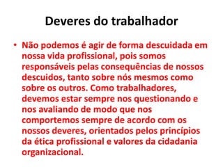 Deveres do trabalhador
• Não podemos é agir de forma descuidada em
nossa vida profissional, pois somos
responsáveis pelas consequências de nossos
descuidos, tanto sobre nós mesmos como
sobre os outros. Como trabalhadores,
devemos estar sempre nos questionando e
nos avaliando de modo que nos
comportemos sempre de acordo com os
nossos deveres, orientados pelos princípios
da ética profissional e valores da cidadania
organizacional.
 