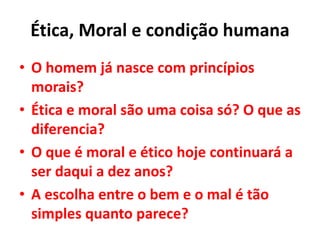 Ética, Moral e condição humana
• O homem já nasce com princípios
morais?
• Ética e moral são uma coisa só? O que as
diferencia?
• O que é moral e ético hoje continuará a
ser daqui a dez anos?
• A escolha entre o bem e o mal é tão
simples quanto parece?
 
