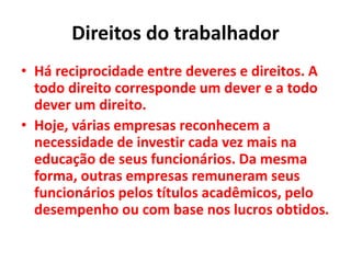 Direitos do trabalhador
• Há reciprocidade entre deveres e direitos. A
todo direito corresponde um dever e a todo
dever um direito.
• Hoje, várias empresas reconhecem a
necessidade de investir cada vez mais na
educação de seus funcionários. Da mesma
forma, outras empresas remuneram seus
funcionários pelos títulos acadêmicos, pelo
desempenho ou com base nos lucros obtidos.
 