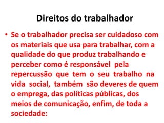 • Se o trabalhador precisa ser cuidadoso com
os materiais que usa para trabalhar, com a
qualidade do que produz trabalhando e
perceber como é responsável pela
repercussão que tem o seu trabalho na
vida social, também são deveres de quem
o emprega, das políticas públicas, dos
meios de comunicação, enfim, de toda a
sociedade:
Direitos do trabalhador
 