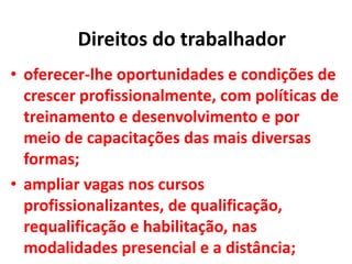 • oferecer-lhe oportunidades e condições de
crescer profissionalmente, com políticas de
treinamento e desenvolvimento e por
meio de capacitações das mais diversas
formas;
• ampliar vagas nos cursos
profissionalizantes, de qualificação,
requalificação e habilitação, nas
modalidades presencial e a distância;
Direitos do trabalhador
 