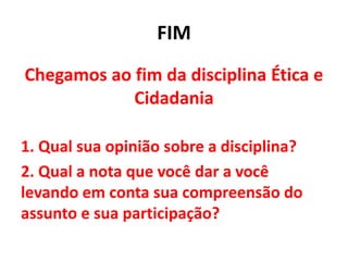 FIM
Chegamos ao fim da disciplina Ética e
Cidadania
1. Qual sua opinião sobre a disciplina?
2. Qual a nota que você dar a você
levando em conta sua compreensão do
assunto e sua participação?
 