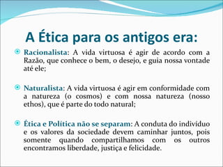 A Ética para os antigos era:
 Racionalista: A vida virtuosa é agir de acordo com a
  Razão, que conhece o bem, o desejo, e guia nossa vontade
  até ele;

 Naturalista: A vida virtuosa é agir em conformidade com
  a natureza (o cosmos) e com nossa natureza (nosso
  ethos), que é parte do todo natural;

 Ética e Política não se separam: A conduta do indivíduo
  e os valores da sociedade devem caminhar juntos, pois
  somente quando compartilhamos com os outros
  encontramos liberdade, justiça e felicidade.
 