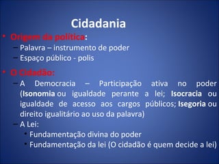 Cidadania
• Origem da política:
  – Palavra – instrumento de poder
  – Espaço público - polis
• O Cidadão:
  – A Democracia – Participação ativa no poder
    (Isonomia ou igualdade perante a lei; Isocracia ou
    igualdade de acesso aos cargos públicos; Isegoria ou
    direito igualitário ao uso da palavra)
  – A Lei:
      • Fundamentação divina do poder
      • Fundamentação da lei (O cidadão é quem decide a lei)
 