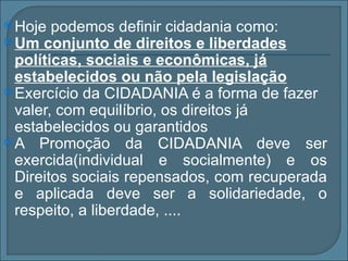  Hoje  podemos definir cidadania como:
 Um conjunto de direitos e liberdades
  políticas, sociais e econômicas, já
  estabelecidos ou não pela legislação
 Exercício da CIDADANIA é a forma de fazer
  valer, com equilíbrio, os direitos já
  estabelecidos ou garantidos
 A Promoção da CIDADANIA deve ser
  exercida(individual e socialmente) e os
  Direitos sociais repensados, com recuperada
  e aplicada deve ser a solidariedade, o
  respeito, a liberdade, ....
 