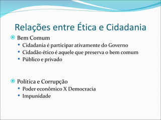 Relações entre Ética e Cidadania
 Bem Comum
   Cidadania é participar ativamente do Governo
   Cidadão ético é aquele que preserva o bem comum
   Público e privado



 Política e Corrupção
   Poder econômico X Democracia
   Impunidade
 