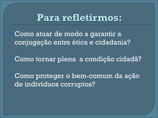  Como atuar de modo a garantir a
 conjugação entre ética e cidadania?

 Como   tornar plena a condição cidadã?

 Como proteger o bem-comum da ação
 de indivíduos corruptos?
 