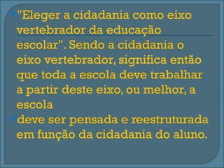 "Eleger  a cidadania como eixo
 vertebrador da educação
 escolar". Sendo a cidadania o
 eixo vertebrador, significa então
 que toda a escola deve trabalhar
 a partir deste eixo, ou melhor, a
 escola
deve ser pensada e reestruturada
 em função da cidadania do aluno.
 