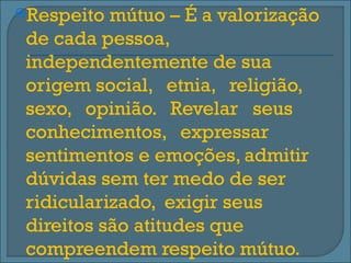 Respeito  mútuo – É a valorização
 de cada pessoa,
 independentemente de sua
 origem social, etnia, religião,
 sexo, opinião. Revelar seus
 conhecimentos, expressar
 sentimentos e emoções, admitir
 dúvidas sem ter medo de ser
 ridicularizado, exigir seus
 direitos são atitudes que
 compreendem respeito mútuo.
 