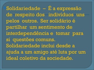 Solidariedade   – É a expressão
 de respeito dos indivíduos uns
 pelos outros. Ser solidário é
 partilhar um sentimento de
 interdependência e tomar para
 si questões comuns.
 Solidariedade inclui desde a
 ajuda a um amigo até luta por um
 ideal coletivo da sociedade.
 