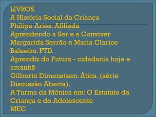  LIVROS
A  História Social da Criança
 Philipe Aries. Afiliada
 Aprendendo a Ser e a Conviver
 Margarida Serrão e Maria Clarice
  Baleeiro. FTD.
 Aprendiz do Futuro - cidadania hoje e
  amanhã
 Gilberto Dimenstaen. Ática. (série
  Discussão Aberta).
 A Turma da Mônica em: O Estatuto da
  Criança e do Adolescente
 MEC
 