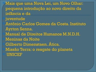  Mais que uma Nova Lei, um Novo Olhar:
  pequena introdução ao novo direito da
  infância e da
 juventude
 Antônio Carlos Gomes da Costa. Instituto
  Ayrton Senna.
 Manual de Direitos Humanos M.N.D.H.
 Meninas da Noite
 Gilberto Dimenstaen. Ática.
 Missão Terra: o resgate do planeta
 UNICEF
 