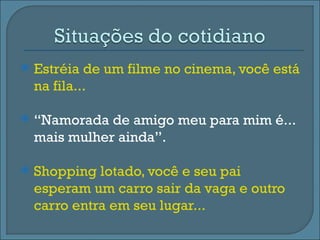    Estréia de um filme no cinema, você está
    na fila...

   “Namorada de amigo meu para mim é...
    mais mulher ainda”.

   Shopping lotado, você e seu pai
    esperam um carro sair da vaga e outro
    carro entra em seu lugar...
 