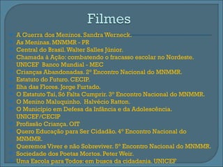    A Guerra dos Meninos. Sandra Werneck.
   As Meninas. MNMMR - PR
   Central do Brasil. Walter Salles Júnior.
   Chamada à Ação: combatendo o fracasso escolar no Nordeste.
    UNICEF Banco Mundial - MEC
   Crianças Abandonadas. 2° Encontro Nacional do MNMMR.
   Estatuto do Futuro. CECIP.
   Ilha das Flores. Jorge Furtado.
   O Estatuto Taí, Só Falta Cumprir. 3° Encontro Nacional do MNMMR.
   O Menino Maluquinho. Halvécio Ratton.
   O Município em Defesa da Infância e da Adolescência.
    UNICEF/CECIP
   Profissão Criança. OIT
   Quero Educação para Ser Cidadão. 4° Encontro Nacional do
    MNMMR.
   Queremos Viver e não Sobreviver. 5° Encontro Nacional do MNMMR.
   Sociedade dos Poetas Mortos. Peter Weir.
   Uma Escola para Todos: em busca da cidadania. UNICEF
 