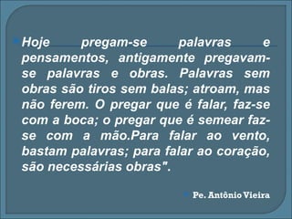  Hoje    pregam-se       palavras     e
 pensamentos, antigamente pregavam-
 se palavras e obras. Palavras sem
 obras são tiros sem balas; atroam, mas
 não ferem. O pregar que é falar, faz-se
 com a boca; o pregar que é semear faz-
 se com a mão.Para falar ao vento,
 bastam palavras; para falar ao coração,
 são necessárias obras".
                             Pe. Antônio Vieira
 