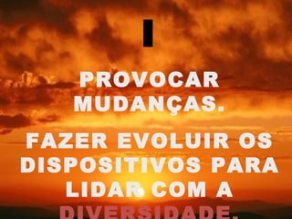 I
   PROVOCAR
   MUDANÇAS.
FAZER EVOLUIR OS
DISPOSITIVOS PARA
   LIDAR COM A
 