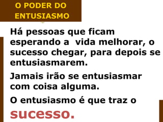 O PODER DO
ENTUSIASMO

Há pessoas que ficam
esperando a vida melhorar, o
sucesso chegar, para depois se
entusiasmarem.
Jamais irão se entusiasmar
com coisa alguma.
O entusiasmo é que traz o
sucesso.
 