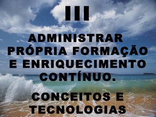 III
   ADMINISTRAR
PRÓPRIA FORMAÇÃO
E ENRIQUECIMENTO
    CONTÍNUO.
  CONCEITOS E
  TECNOLOGIAS
 