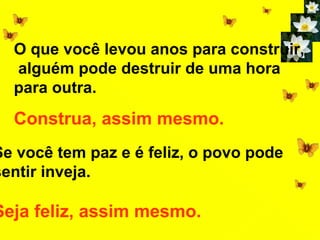 O que você levou anos para construir,
  alguém pode destruir de uma hora
  para outra.
  Construa, assim mesmo.
Se você tem paz e é feliz, o povo pode
sentir inveja.

Seja feliz, assim mesmo.
 