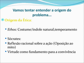 Vamos tentar entender a origem do
                  problema...
 Origem da Ética:

   Ethos: Costume/índole natural,temperamento


   Sócrates:
   Reflexão racional sobre a ação (Oposição ao
    mito)
   Virtude como fundamento para a convivência
 