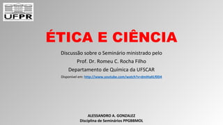 ÉTICA E CIÊNCIA
Discussão sobre o Seminário ministrado pelo
Prof. Dr. Romeu C. Rocha Filho
Departamento de Química da UFSCAR
Disponível em: http://www.youtube.com/watch?v=dmIHaKLf0D4
ALESSANDRO A. GONZALEZ
Disciplina de Seminários PPGBBMOL
 