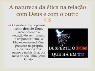 
A natureza da ética na relação
com Deus e com o outro
 Considerar cada pessoa
como dom de Deus,
reconhecendo a
vocação do ser humano
a responder “sim” a
Ele, reconhecendo Sua
presença na própria
vida, na vida dos
outros e na história, por
meio de seu Filho, Jesus
Cristo.
 