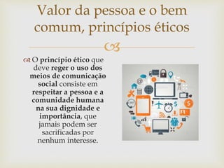 
Valor da pessoa e o bem
comum, princípios éticos
 O princípio ético que
deve reger o uso dos
meios de comunicação
social consiste em
respeitar a pessoa e a
comunidade humana
na sua dignidade e
importância, que
jamais podem ser
sacrificadas por
nenhum interesse.
 