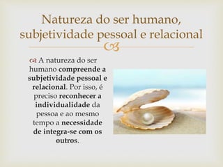 
Natureza do ser humano,
subjetividade pessoal e relacional
 A natureza do ser
humano compreende a
subjetividade pessoal e
relacional. Por isso, é
preciso reconhecer a
individualidade da
pessoa e ao mesmo
tempo a necessidade
de integra-se com os
outros.
 
