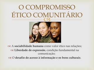
O COMPROMISSO
ÉTICO COMUNITÁRIO
 A sociabilidade humana como valor ético nas relações;
 Liberdade de expressão, condição fundamental na
comunicação;
 O desafio do acesso à informação e os bens culturais.
 