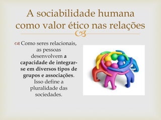 
A sociabilidade humana
como valor ético nas relações
 Como seres relacionais,
as pessoas
desenvolvem a
capacidade de integrar-
se em diversos tipos de
grupos e associações.
Isso define a
pluralidade das
sociedades.
 