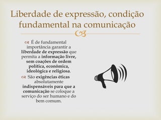 
Liberdade de expressão, condição
fundamental na comunicação
 É de fundamental
importância garantir a
liberdade de expressão que
permita a informação livre,
sem coações de ordem
política, econômica,
ideológica e religiosa.
 São exigências éticas
absolutamente
indispensáveis para que a
comunicação se coloque a
serviço do ser humano e do
bem comum.

 