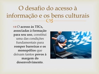 
O desafio do acesso à
informação e os bens culturais
 O acesso às TICs,
associadas à formação
para seu uso, constitui
uma das condições
fundamentais para
romper barreiras e os
monopólios que
deixam tantos povos à
margem do
desenvolvimento.
 