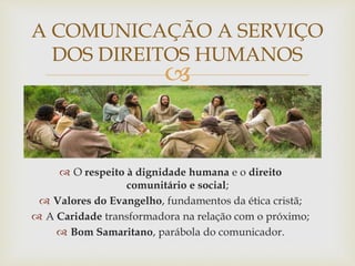 
A COMUNICAÇÃO A SERVIÇO
DOS DIREITOS HUMANOS
 O respeito à dignidade humana e o direito
comunitário e social;
 Valores do Evangelho, fundamentos da ética cristã;
 A Caridade transformadora na relação com o próximo;
 Bom Samaritano, parábola do comunicador.
 
