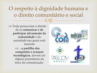 
O respeito à dignidade humana e
o direito comunitário e social
 Toda pessoa tem o direito
de se comunicar e de
participar ativamente da
comunidade e da
sociedade nas quais está
inserida
 ...a partilha das
conquistas e avanços
tecnológicos, devem ser
objetos prioritários da
ética da comunicação.
 