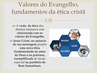 
Valores do Evangelho,
fundamentos da ética cristã
 A visão da ética dos
direitos humanos está
relacionada com os
valores do Evangelho.
 Jesus Cristo, no anúncio
da sua mensagem propõe
uma nova ética
fundamentada no amor
de Deus e no próximo,
exemplificada de modo
especial na parábola do
Bom Samaritano.
 