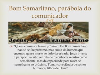 
Bom Samaritano, parábola do
comunicador
 “Quem comunica faz-se próximo. E o Bom Samaritano
não só se faz próximo, mas cuida do homem que
encontra quase morto ao lado da estrada. Jesus inverte
a perspectiva: não se trata de reconhecer o outro como
semelhante, mas da capacidade para fazer-se
semelhante ao próximo. Tomar consciência de somos
humanos, filhos de Deus”
 