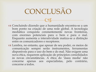 
 Concluindo dizendo que a humanidade encontra-se a um
bom ponto na criação de uma rede global. A tecnologia
mediática conquista constantemente novas fronteiras,
com enormes potenciais para o bem e para o mal.
Enquanto aumenta a interatividade matiza-se a distinção
entre os comunicadores e receptores.
 Lembra, no entanto, que apesar de seu poder, os meios de
comunicação sempre serão instrumentos, ferramentas
disponíveis para o uso do bem e do mal. Não exigem uma
nova ética, requerem aplicação de princípios consolidados
às novas circunstâncias. A ética do ‘mass media’ não
concerne apenas aos especialistas, pelo contrário,
concerne a todos.
CONCLUSÃO
 