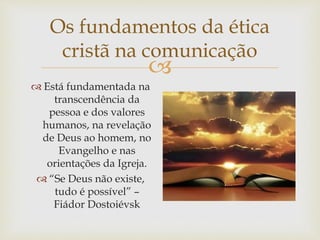 
Os fundamentos da ética
cristã na comunicação
 Está fundamentada na
transcendência da
pessoa e dos valores
humanos, na revelação
de Deus ao homem, no
Evangelho e nas
orientações da Igreja.
 “Se Deus não existe,
tudo é possível” –
Fiádor Dostoiévsk
 
